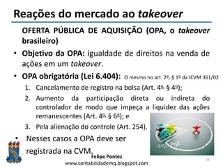 Felipe Pontes
www.contabilidademq.blogspot.com
Reações do mercado ao takeover
OFERTA PÚBLICA DE AQUISIÇÃO (OPA, o takeover
brasileiro)
• Objetivo da OPA: igualdade de direitos na venda de
ações em um takeover.
• OPA obrigatória (Lei 6.404):
1. Cancelamento de registro na bolsa (Art. 4o, § 4o);
2. Aumento da participação direta ou indireta do
controlador de modo que impeça a liquidez das ações
remanescentes (Art. 4o, § 6o); e
3. Pela alienação do controle (Art. 254).
• Nesses casos a OPA deve ser
registrada na CVM.
33
O mesmo no art. 2º, § 1º da ICVM 361/02
 