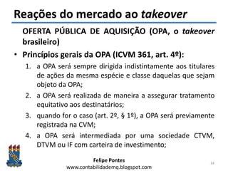 Felipe Pontes
www.contabilidademq.blogspot.com
Reações do mercado ao takeover
OFERTA PÚBLICA DE AQUISIÇÃO (OPA, o takeover
brasileiro)
• Princípios gerais da OPA (ICVM 361, art. 4º):
1. a OPA será sempre dirigida indistintamente aos titulares
de ações da mesma espécie e classe daquelas que sejam
objeto da OPA;
2. a OPA será realizada de maneira a assegurar tratamento
equitativo aos destinatários;
3. quando for o caso (art. 2º, § 1º), a OPA será previamente
registrada na CVM;
4. a OPA será intermediada por uma sociedade CTVM,
DTVM ou IF com carteira de investimento;
34
 