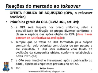 Felipe Pontes
www.contabilidademq.blogspot.com
Reações do mercado ao takeover
OFERTA PÚBLICA DE AQUISIÇÃO (OPA, o takeover
brasileiro)
• Princípios gerais da OPA (ICVM 361, art. 4º):1. .
2. ..
3. .
4. .
5. a OPA será lançada por preço uniforme, salvo a
possibilidade de fixação de preços diversos conforme a
classe e espécie das ações objeto da OPA (deve haver
parecer de justificativa da avaliação);
6. sempre que se tratar de OPA formulada pela própria
companhia, pelo acionista controlador ou por pessoa a
ele vinculada, a OPA será instruída com laudo de
avaliação da companhia objeto, conforme estabelecido
nesta Instrução;
7. a OPA será imutável e irrevogável, após a publicação do
edital, exceto nas hipóteses previstas no art. 5º.
8. Etc. 35
 