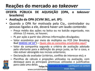 Felipe Pontes
www.contabilidademq.blogspot.com
Reações do mercado ao takeover
OFERTA PÚBLICA DE AQUISIÇÃO (OPA, o takeover
brasileiro)
• Avaliação da OPA (ICVM 361, art. 8º):
• Quando a OPA for motivada pela Cia., controlador ou
pessoas ligadas a ele, deverá haver um laudo contendo:
– Preço médio das ações na bolsa ou no balcão organizado, nos
últimos 12 meses, se houver;
– PL por ação a partir das últimas informações divulgadas;
– Valor econômico por meio de múltiplos ou FCD (Ver Breaking
Bad S04E02-34’10”) – Quais são os conceitos envolvidos aqui?
– Valor da companhia segundo o critério de avaliação adotado
pelo ofertante para a definição do preço justo, se for o caso, e
não estiver abrangido nos incisos anteriores;
– Declaração do avaliador (critérios, conflito de interesse etc); e
– Planilhas de cálculo e projeções utilizadas na avaliação, com
destaque para as principais premissas utilizadas e justificativa
para cada uma delas.
36
Exemplos de laudos: verifiquem se contem
esses itens
 