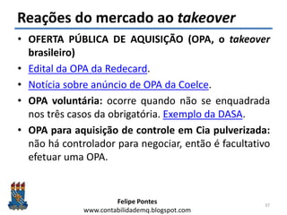 Felipe Pontes
www.contabilidademq.blogspot.com
Reações do mercado ao takeover
• OFERTA PÚBLICA DE AQUISIÇÃO (OPA, o takeover
brasileiro)
• Edital da OPA da Redecard.
• Notícia sobre anúncio de OPA da Coelce.
• OPA voluntária: ocorre quando não se enquadrada
nos três casos da obrigatória. Exemplo da DASA.
• OPA para aquisição de controle em Cia pulverizada:
não há controlador para negociar, então é facultativo
efetuar uma OPA.
37
 