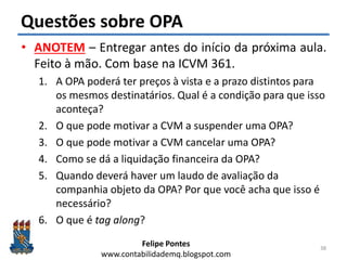 Felipe Pontes
www.contabilidademq.blogspot.com
Questões sobre OPA
• ANOTEM – Entregar antes do início da próxima aula.
Feito à mão. Com base na ICVM 361.
1. A OPA poderá ter preços à vista e a prazo distintos para
os mesmos destinatários. Qual é a condição para que isso
aconteça?
2. O que pode motivar a CVM a suspender uma OPA?
3. O que pode motivar a CVM cancelar uma OPA?
4. Como se dá a liquidação financeira da OPA?
5. Quando deverá haver um laudo de avaliação da
companhia objeto da OPA? Por que você acha que isso é
necessário?
6. O que é tag along?
38
 