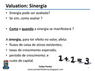Felipe Pontes
www.contabilidademq.blogspot.com
Valuation: Sinergia
• Sinergia pode ser avaliada?
• Se sim, como avaliar ?
• Como e quando a sinergia se manifestará ?
A sinergia, para ter efeito no valor, afeta:
• fluxos de caixa de ativos existentes;
• taxas de crescimento esperado;
• período de crescimento; e
• custo de capital.
42
 
