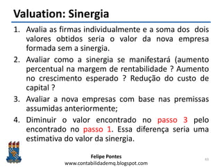 Felipe Pontes
www.contabilidademq.blogspot.com
Valuation: Sinergia
1. Avalia as firmas individualmente e a soma dos dois
valores obtidos seria o valor da nova empresa
formada sem a sinergia.
2. Avaliar como a sinergia se manifestará (aumento
percentual na margem de rentabilidade ? Aumento
no crescimento esperado ? Redução do custo de
capital ?
3. Avaliar a nova empresas com base nas premissas
assumidas anteriormente;
4. Diminuir o valor encontrado no passo 3 pelo
encontrado no passo 1. Essa diferença seria uma
estimativa do valor da sinergia.
43
 