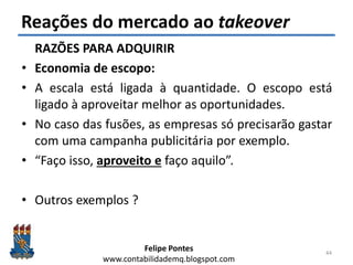 Felipe Pontes
www.contabilidademq.blogspot.com
Reações do mercado ao takeover
RAZÕES PARA ADQUIRIR
• Economia de escopo:
• A escala está ligada à quantidade. O escopo está
ligado à aproveitar melhor as oportunidades.
• No caso das fusões, as empresas só precisarão gastar
com uma campanha publicitária por exemplo.
• “Faço isso, aproveito e faço aquilo”.
• Outros exemplos ?
44
 