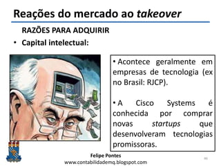 Felipe Pontes
www.contabilidademq.blogspot.com
Reações do mercado ao takeover
RAZÕES PARA ADQUIRIR
• Capital intelectual:
46
• Acontece geralmente em
empresas de tecnologia (ex
no Brasil: RJCP).
• A Cisco Systems é
conhecida por comprar
novas startups que
desenvolveram tecnologias
promissoras.
 