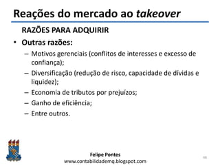Felipe Pontes
www.contabilidademq.blogspot.com
Reações do mercado ao takeover
RAZÕES PARA ADQUIRIR
• Outras razões:
– Motivos gerenciais (conflitos de interesses e excesso de
confiança);
– Diversificação (redução de risco, capacidade de dívidas e
liquidez);
– Economia de tributos por prejuízos;
– Ganho de eficiência;
– Entre outros.
48
 