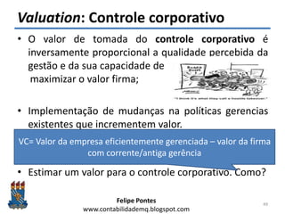 Felipe Pontes
www.contabilidademq.blogspot.com
Valuation: Controle corporativo
• O valor de tomada do controle corporativo é
inversamente proporcional a qualidade percebida da
gestão e da sua capacidade de
maximizar o valor firma;
• Implementação de mudanças na políticas gerencias
existentes que incrementem valor.
• Identificar tais mudanças.
• Estimar um valor para o controle corporativo. Como?
49
VC= Valor da empresa eficientemente gerenciada – valor da firma
com corrente/antiga gerência
 