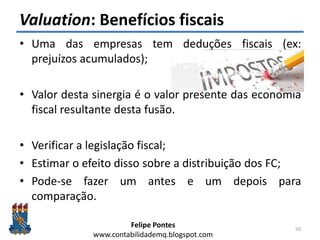 Felipe Pontes
www.contabilidademq.blogspot.com
Valuation: Benefícios fiscais
• Uma das empresas tem deduções fiscais (ex:
prejuízos acumulados);
• Valor desta sinergia é o valor presente das economia
fiscal resultante desta fusão.
• Verificar a legislação fiscal;
• Estimar o efeito disso sobre a distribuição dos FC;
• Pode-se fazer um antes e um depois para
comparação.
50
 