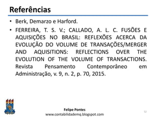 Felipe Pontes
www.contabilidademq.blogspot.com
Referências
• Berk, Demarzo e Harford.
• FERREIRA, T. S. V.; CALLADO, A. L. C. FUSÕES E
AQUISIÇÕES NO BRASIL: REFLEXÕES ACERCA DA
EVOLUÇÃO DO VOLUME DE TRANSAÇÕES/MERGER
AND AQUISITIONS: REFLECTIONS OVER THE
EVOLUTION OF THE VOLUME OF TRANSACTIONS.
Revista Pensamento Contemporâneo em
Administração, v. 9, n. 2, p. 70, 2015.
52
 