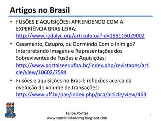 Felipe Pontes
www.contabilidademq.blogspot.com
Artigos no Brasil
• FUSÕES E AQUISIÇÕES: APRENDENDO COM A
EXPERIÊNCIA BRASILEIRA:
http://www.redalyc.org/articulo.oa?id=155116029002
• Casamento, Estupro, ou Dormindo Com o Inimigo?
Interpretando Imagens e Representações dos
Sobreviventes de Fusões e Aquisições:
http://www.portalseer.ufba.br/index.php/revistaoes/arti
cle/view/10602/7594
• Fusões e aquisições no Brasil: reflexões acerca da
evolução do volume de transações:
http://www.uff.br/pae/index.php/pca/article/view/463
8
 