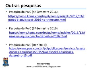 Felipe Pontes
www.contabilidademq.blogspot.com
Outras pesquisas
• Pesquisa da PwC (4º Semestre 2016):
https://home.kpmg.com/br/pt/home/insights/2017/03/f
usoes-e-aquisicoes-2016-4o-trimestre.html
• Pesquisa da PwC (3º Semestre 2016):
https://home.kpmg.com/br/pt/home/insights/2016/12/f
usoes-e-aquisicoes-3o-trimestre-2016.html
• Pesquisa da PwC (Dez 2015):
https://www.pwc.com.br/pt/publicacoes/servicos/assets
/fusoes-aquisicoes/2015/pwc-fusoes-aquisicoes-
dezembro-15.pdf
9
 