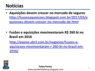 Felipe Pontes
www.contabilidademq.blogspot.com
Notícias
• Aquisições devem crescer no mercado de seguros
http://fusoesaquisicoes.blogspot.com.br/2017/03/a
quisicoes-devem-crescer-no-mercado-de.html
• Fusões e aquisições movimentaram R$ 260 bi no
Brasil em 2016
http://exame.abril.com.br/negocios/fusoes-e-
aquisicoes-movimentaram-r-260-bi-no-brasil-em-
2016/
10
 