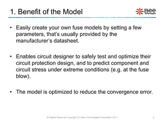 1. Benefit of the Model

• Easily create your own fuse models by setting a few
  parameters, that’s usually provided by the
  manufacturer’s datasheet.

• Enables circuit designer to safely test and optimize their
  circuit protection design, and to predict component and
  circuit stress under extreme conditions (e.g. at the fuse
  blow).

• The model is optimized to reduce the convergence error.



               All Rights Reserved Copyright (C) Bee Technologies Corporation 2011   3
 