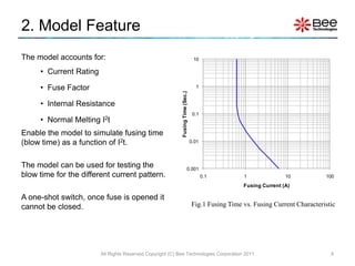2. Model Feature
The model accounts for:                                                          10

     • Current Rating

     • Fuse Factor                                                                1




                                                           Fusing Time (Sec.)
     • Internal Resistance
                                                                                 0.1
     • Normal Melting   I2t
Enable the model to simulate fusing time
(blow time) as a function of I2t.                                               0.01




The model can be used for testing the                                     0.001
blow time for the different current pattern.                                           0.1        1               10           100
                                                                                                  Fusing Current (A)

A one-shot switch, once fuse is opened it
cannot be closed.                                                               Fig.1 Fusing Time vs. Fusing Current Characteristic




                        All Rights Reserved Copyright (C) Bee Technologies Corporation 2011                                      4
 