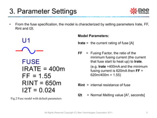 3. Parameter Settings
•      From the fuse specification, the model is characterized by setting parameters Irate, FF,
       Rint and I2t.

                                                              Model Parameters:
            U1                                                Irate = the current rating of fuse [A]

                                                              FF       = Fusing Factor, the ratio of the
                                                                         minimum fusing current (the current
            FUSE                                                         that fuse start to heat up) to Irate.
                                                                         (e.g. Irate =400mA and the minimum
            IRATE = 400m                                                 fusing current is 620mA then FF =
            FF = 1.55                                                    620m/400m = 1.55)

            RINT = 650m                                       Rint = internal resistance of fuse
            I2T = 0.024
                                                              I2t      = Normal Melting value [A2, seconds]
    Fig.2 Fuse model with default parameters



                              All Rights Reserved Copyright (C) Bee Technologies Corporation 2011             5
 