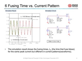 6 Fusing Time vs. Current Pattern
Simulation Result                                                                Simulation Circuit
     2.0A
                                                                                                                        sense1
                                                                                                         U1

     1.5A                          tF = 149.796msec. for triangle wave
                                                                                                         FUSE
                                                                                           I1            IRATE = 400m
                                                (149.796m,959.222m)                        IOFF = 0      FF = 1.55                   RL1
                                                                                                         RINT = 650m                 1
     1.0A                                                                                  FREQ = 50
                                                                                                         I2T = 0.024
                                                                                           IAMPL = 1
                                                                                           PHASE = -90
                                                                                       0                                         0
     0.5A

                                                                                                                        sense2
                                                                                                         U2
       0A
                                                                                                         FUSE
                                                                                           I2            IRATE = 400m
    -0.5A                                                                                  TD = 0        FF = 1.55                   RL2
                                                                                           TF = 10m      RINT = 650m                 1
                                                                                                         I2T = 0.024
                                                                                           PW = 0
    -1.0A                                                                                  PER = 20m
                                                                                       0   I1 = -1                               0
                                                                                           I2 = 1
                          (59.503m,-987.814m)                                              TR = 10m
    -1.5A
                  tF = 59.503msec. for sine wave
    -2.0A                                                                             .TRAN 0 0.2s 0 100u
            0s    20ms 40ms 60ms 80ms 100ms        140ms      180ms
                 I(sense1)  I(sense2)
                                       Time



•      The simulation result shows the fusing times, tF, (the time that fuse blows)
       for the same peak current but different in current patterns(waveforms).


                                        All Rights Reserved Copyright (C) Bee Technologies Corporation 2011                                9
 