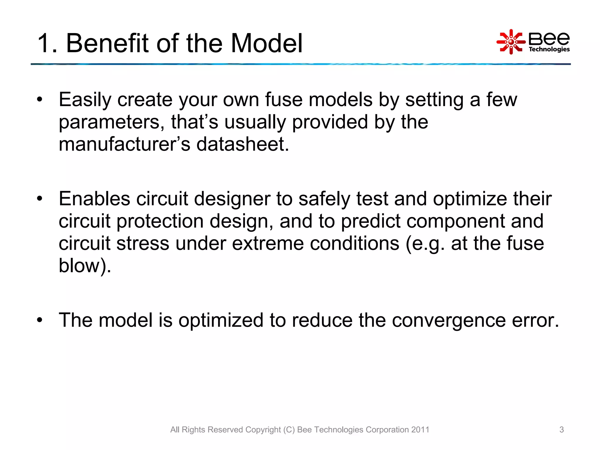 1. Benefit of the Model Easily create your own fuse models by setting a few parameters, that’s usually provided by the manufacturer’s datasheet. Enables circuit designer to safely test and optimize their circuit protection design, and to predict component and circuit stress under extreme conditions (e.g. at the fuse blow). The model is optimized to reduce the convergence error. All Rights Reserved Copyright (C) Bee Technologies Corporation 2011 