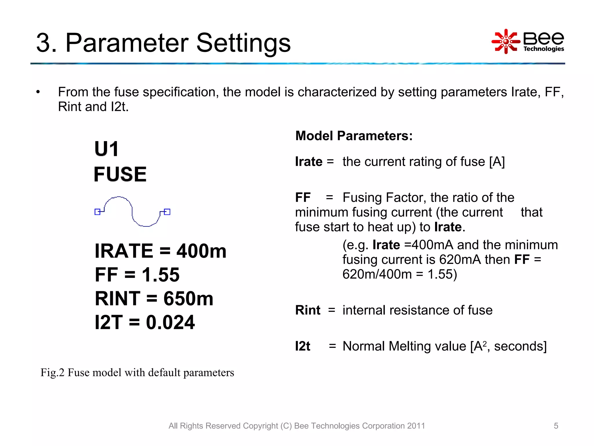 3. Parameter Settings Irate  = the current rating of fuse [A] FF   =  Fusing Factor, the ratio of the  minimum fusing current (the current  that fuse start to heat up) to  Irate . (e.g.  Irate  =400mA and the minimum  fusing current is 620mA then  FF  =  620m/400m = 1.55) Rint  =  internal resistance of fuse I2t   =  Normal Melting value [A 2 , seconds] From the fuse specification, the model is characterized by setting parameters Irate, FF, Rint and I2t. All Rights Reserved Copyright (C) Bee Technologies Corporation 2011 Model Parameters: Fig.2 Fuse model with default parameters IRATE = 400m FF = 1.55 RINT = 650m I2T = 0.024 
