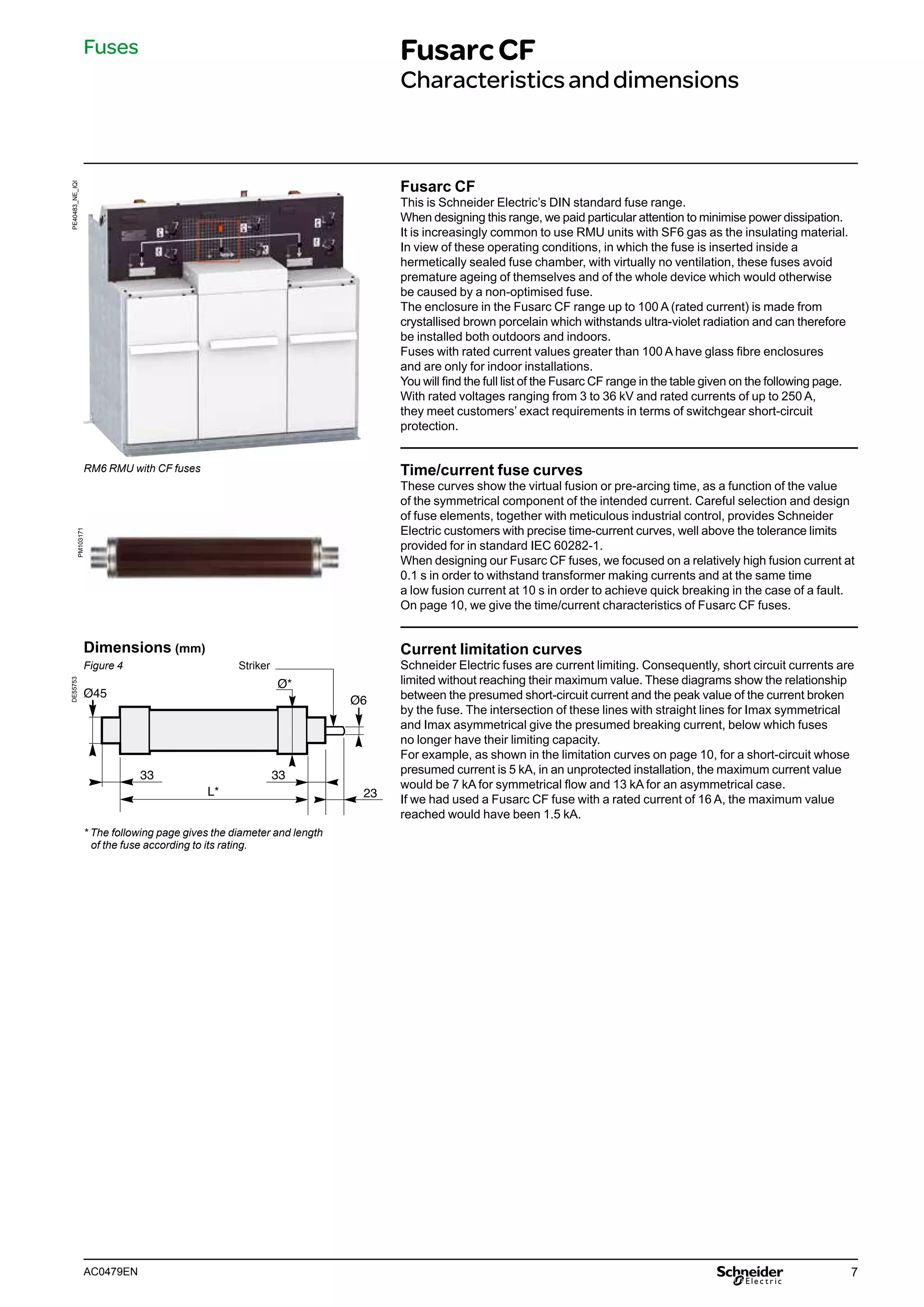 7
AC0479EN
Fusarc CF
This is Schneider Electric’s DIN standard fuse range.
When designing this range, we paid particular attention to minimise power dissipation.
It is increasingly common to use RMU units with SF6 gas as the insulating material.
In view of these operating conditions, in which the fuse is inserted inside a
hermetically sealed fuse chamber, with virtually no ventilation, these fuses avoid
premature ageing of themselves and of the whole device which would otherwise
be caused by a non-optimised fuse.
The enclosure in the Fusarc CF range up to 100 A (rated current) is made from
crystallised brown porcelain which withstands ultra-violet radiation and can therefore
be installed both outdoors and indoors.
Fuses with rated current values greater than 100 A have glass fibre enclosures
and are only for indoor installations.
You will find the full list of the Fusarc CF range in the table given on the following page.
With rated voltages ranging from 3 to 36 kV and rated currents of up to 250 A,
they meet customers’ exact requirements in terms of switchgear short-circuit
protection.
Time/current fuse curves
These curves show the virtual fusion or pre-arcing time, as a function of the value
of the symmetrical component of the intended current. Careful selection and design
of fuse elements, together with meticulous industrial control, provides Schneider
Electric customers with precise time-current curves, well above the tolerance limits
provided for in standard IEC 60282-1.
When designing our Fusarc CF fuses, we focused on a relatively high fusion current at
0.1 s in order to withstand transformer making currents and at the same time
a low fusion current at 10 s in order to achieve quick breaking in the case of a fault.
On page 10, we give the time/current characteristics of Fusarc CF fuses.
Current limitation curves
Schneider Electric fuses are current limiting. Consequently, short circuit currents are
limited without reaching their maximum value. These diagrams show the relationship
between the presumed short-circuit current and the peak value of the current broken
by the fuse. The intersection of these lines with straight lines for Imax symmetrical
and Imax asymmetrical give the presumed breaking current, below which fuses
no longer have their limiting capacity.
For example, as shown in the limitation curves on page 10, for a short-circuit whose
presumed current is 5 kA, in an unprotected installation, the maximum current value
would be 7 kA for symmetrical flow and 13 kA for an asymmetrical case.
If we had used a Fusarc CF fuse with a rated current of 16 A, the maximum value
reached would have been 1.5 kA.
PE40483_NE_IQI
Fuses FusarcCF
Characteristicsanddimensions
RM6 RMU with CF fuses
PM103171
* The following page gives the diameter and length
of the fuse according to its rating.
33
23
33
L*
Ø45
Ø6
Ø*
DE55753
Dimensions (mm)
Figure 4 Striker
 