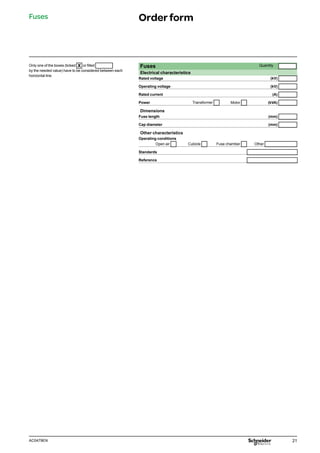 21
AC0479EN
Only one of the boxes (ticked X or filled
by the needed value) have to be considered between each
horizontal line.
Fuses Quantity
Electrical characteristics
Rated voltage (kV)
Operating voltage (kV)
Rated current (A)
Power Transformer Motor (kVA)
Dimensions
Fuse length (mm)
Cap diameter (mm)
Other characteristics
Operating conditions
Open air Cubicle Fuse chamber Other
Standards
Reference
Fuses Orderform
 