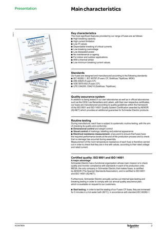 3
AC0479EN
Key characteristics
The most significant features provided by our range of fuses are as follows:
b
b High breaking capacity
b
b High current limitation
b
b Low I2t values
b
b Dependable breaking of critical currents
b
b Low breaking overvoltage
b
b Low dissipated power
b
b No maintenance or ageing
b
b For indoor and outdoor applications
b
b With a thermal striker
b
b Low minimum breaking current values.
Standards
Our fuses are designed and manufactured according to the following standards:
b
b IEC 60282-1, IEC 60787 (Fusarc CF, Soléfuse,Tépéfuse, MGK)
b
b DIN 43625 (Fusarc CF)
b
b VDE 0670-402 (Fusarc CF)
b
b UTE C64200, C64210 (Soléfuse, Tépéfuse).
Quality assurance system
In addition to being tested in our own laboratories as well as in official laboratories
such as the CESI, Les Renardiers and Labein, with their own respective certificates,
our fuses are manufactured according to quality guidelines within the framework
of the ISO 9001 and ISO 14001 Quality System Certification awarded by AENOR
(IQ-NET) which provides an additional guarantee for Schneider Electric products.
Routine testing
During manufacture, each fuse is subject to systematic routine testing, with the aim
of checking its quality and conformity:
b
b Dimensional control and weight control
b
b Visual control of markings, labelling and external appearance
b
b Electrical resistance measurement: a key point to ensure that fuses have
the required performance levels at the end of the production process and to check
that no damage has occurred during assembly.
Measurement of the room temperature resistance of each fuse is therefore carried
out in order to check that they are in line with values, according to their rated voltage
and rated current.
Certified quality: ISO 9001 and ISO 14001
A major advantage
Schneider Electric has a functional organisation whose main mission is to check
quality and monitor compliance with standards in each of its production units.
MESA, the only company in Schneider Electric that makes fuses, is certified
by AENOR (The Spanish Standards Association), and is certified to ISO 9001
and ISO 14001 (IQ-NET).
Furthermore, Schneider Electric annually carries out internal type-testing and
breaking testing in order to comply with our annual quality assurance plan,
which is available on request to our customers.
b
b Seal testing: in order to test the sealing of our Fusarc CF fuses, they are immersed
for 5 minutes in a hot water bath (80°C), in accordance with standard IEC 60282-1.
PE55711
Presentation Maincharacteristics
 