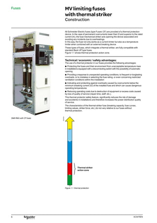 6 AC0479EN
All Schneider Electric fuses (type Fusarc CF) are provided of a thermal protection
device. In the case of permanent overcurrents lower than I3 and superior to the rated
current (In), the fuse mechanical striker acts opening the device associated and
avoiding any incidents due to overheatings.
In this way, the fuse not only works as a current limiter but also as a temperature
limiter when combined with an external breaking device.
These types of fuses, which integrate a thermal striker, are fully compatible with
standard Back UP type fuses.
Figure 1.1 shows thermal protection action zone.
Technical / economic / safety advantages:
The use of a thermal protector in our fuses provides the following advantages:
b
b Protecting the fuses and their environment from unacceptable temperature rises
in installations equipped with a disconnecting switch with the possibility of automatic
opening
b
b Providing a response to unexpected operating conditions, to frequent or longlasting
overloads, or to mistakes in selecting the fuse rating, or even concerning restricted
ventilation conditions within the installation
b
b Indicating and protecting against overloads caused by overcurrents below the
minimum breaking current (I3) of the installed fuse and which can cause dangerous
operating temperatures
b
b Reducing operating costs due to destruction of equipment or excess costs caused
by loss of quality of service (repair time, staff, etc.).
This thermal protector safety feature, significantly reduces the risk of damage
and accidents in installations and therefore increases the power distribution quality
of service.
The characteristics of the thermal striker fuse (breaking capacity, fuse curves,
limiting values, striker force, etc.) do not vary relative to our fuses without
thermal protection.
SM6 RMU with CF fuses
DE55754
Figure 1.1: thermal protection
Thermal striker
action zone
Fuses MVlimitingfuses
withthermalstriker
Construction
058630N
 