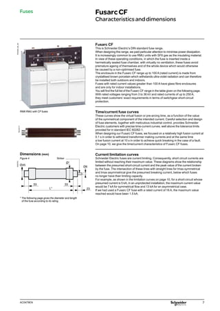7
AC0479EN
Fusarc CF
This is Schneider Electric’s DIN standard fuse range.
When designing this range, we paid particular attention to minimise power dissipation.
It is increasingly common to use RMU units with SF6 gas as the insulating material.
In view of these operating conditions, in which the fuse is inserted inside a
hermetically sealed fuse chamber, with virtually no ventilation, these fuses avoid
premature ageing of themselves and of the whole device which would otherwise
be caused by a non-optimised fuse.
The enclosure in the Fusarc CF range up to 100 A (rated current) is made from
crystallised brown porcelain which withstands ultra-violet radiation and can therefore
be installed both outdoors and indoors.
Fuses with rated current values greater than 100 A have glass fibre enclosures
and are only for indoor installations.
You will find the full list of the Fusarc CF range in the table given on the following page.
With rated voltages ranging from 3 to 36 kV and rated currents of up to 250 A,
they meet customers’ exact requirements in terms of switchgear short-circuit
protection.
Time/current fuse curves
These curves show the virtual fusion or pre-arcing time, as a function of the value
of the symmetrical component of the intended current. Careful selection and design
of fuse elements, together with meticulous industrial control, provides Schneider
Electric customers with precise time-current curves, well above the tolerance limits
provided for in standard IEC 60282-1.
When designing our Fusarc CF fuses, we focused on a relatively high fusion current at
0.1 s in order to withstand transformer making currents and at the same time
a low fusion current at 10 s in order to achieve quick breaking in the case of a fault.
On page 10, we give the time/current characteristics of Fusarc CF fuses.
Current limitation curves
Schneider Electric fuses are current limiting. Consequently, short circuit currents are
limited without reaching their maximum value. These diagrams show the relationship
between the presumed short-circuit current and the peak value of the current broken
by the fuse. The intersection of these lines with straight lines for Imax symmetrical
and Imax asymmetrical give the presumed breaking current, below which fuses
no longer have their limiting capacity.
For example, as shown in the limitation curves on page 10, for a short-circuit whose
presumed current is 5 kA, in an unprotected installation, the maximum current value
would be 7 kA for symmetrical flow and 13 kA for an asymmetrical case.
If we had used a Fusarc CF fuse with a rated current of 16 A, the maximum value
reached would have been 1.5 kA.
PE40483_NE_IQI
Fuses FusarcCF
Characteristicsanddimensions
RM6 RMU with CF fuses
PM103171
* The following page gives the diameter and length
of the fuse according to its rating.
33
23
33
L*
Ø45
Ø6
Ø*
DE55753
Dimensions (mm)
Figure 4 Striker
 