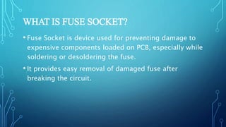 WHAT IS FUSE SOCKET?
• Fuse Socket is device used for preventing damage to
expensive components loaded on PCB, especially while
soldering or desoldering the fuse.
• It provides easy removal of damaged fuse after
breaking the circuit.
 