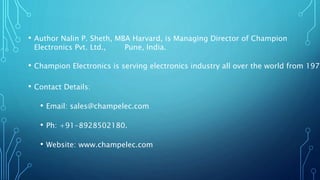 • Author Nalin P. Sheth, MBA Harvard, is Managing Director of Champion
Electronics Pvt. Ltd., Pune, India.
• Champion Electronics is serving electronics industry all over the world from
1975.
• Contact Details:
• Email: sales@champelec.com
• Ph: +91-8928502180.
• Website: www.champelec.com
 