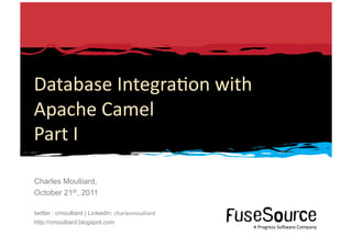 Database	
  Integra6on	
  with	
  
Apache	
  Camel	
  
Part	
  I	
  

Charles Moulliard,
October 21th, 2011

twitter : cmoulliard | LinkedIn: charlesmoulliard
http://cmoulliard.blogspot.com
                                                                                                                                                                A	
  Progress	
  So3ware	
  Company	
  
1	
     Copyright	
  ©	
  2010	
  Progress	
  So3ware	
  Corpora6on	
  and/or	
  its	
  subsidiaries	
  or	
  aﬃliates.	
  All	
  rights	
  reserved.	
  	
                  A	
  Progress	
  So3ware	
  Company	
  
 