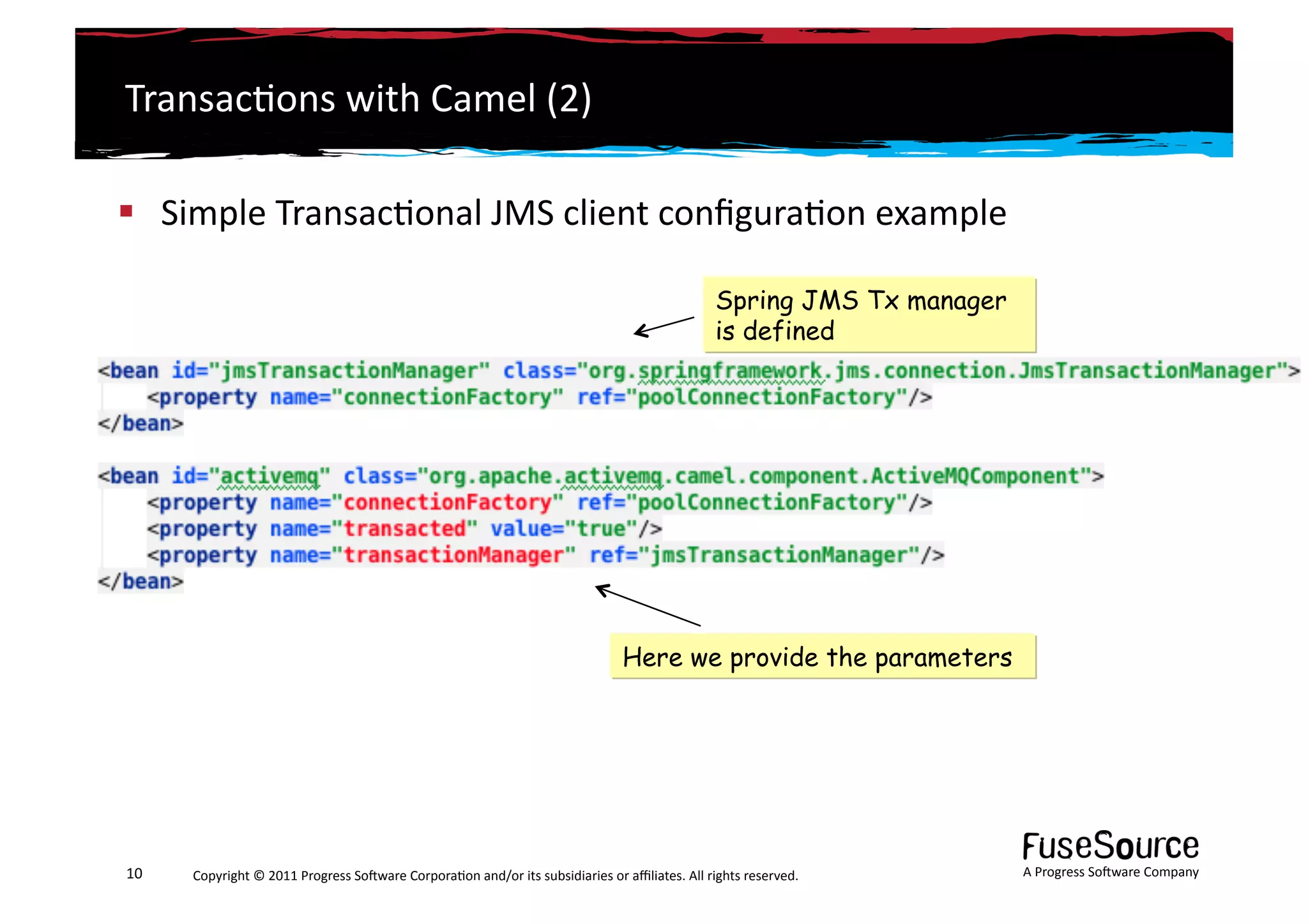 Transac6ons	
  with	
  Camel	
  (2)	
  

  Simple	
  Transac6onal	
  JMS	
  client	
  conﬁgura6on	
  example	
  

                                                                                                                                        Spring JMS Tx manager
                                                                                                                                        is defined




                                                                                                                 Here we provide the parameters




10	
     Copyright	
  ©	
  2011	
  Progress	
  So3ware	
  Corpora6on	
  and/or	
  its	
  subsidiaries	
  or	
  aﬃliates.	
  All	
  rights	
  reserved.	
  	
     A	
  Progress	
  So3ware	
  Company	
  
 