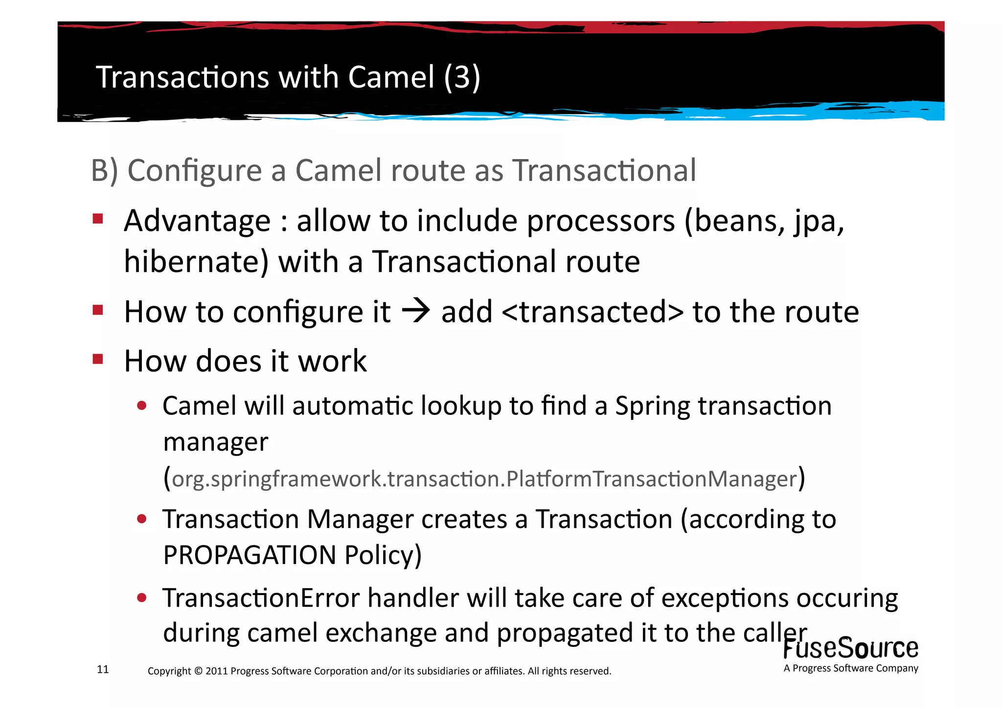 Transac6ons	
  with	
  Camel	
  (3)	
  

B)	
  Conﬁgure	
  a	
  Camel	
  route	
  as	
  Transac6onal	
  
  Advantage	
  :	
  allow	
  to	
  include	
  processors	
  (beans,	
  jpa,	
  
    hibernate)	
  with	
  a	
  Transac6onal	
  route	
  
  How	
  to	
  conﬁgure	
  it	
  	
  add	
  <transacted>	
  to	
  the	
  route	
  
  How	
  does	
  it	
  work	
  
         •  Camel	
  will	
  automa6c	
  lookup	
  to	
  ﬁnd	
  a	
  Spring	
  transac6on	
  
            manager	
  
            (org.springframework.transac6on.PlasormTransac6onManager)	
  
         •  Transac6on	
  Manager	
  creates	
  a	
  Transac6on	
  (according	
  to	
  
            PROPAGATION	
  Policy)	
  
         •  Transac6onError	
  handler	
  will	
  take	
  care	
  of	
  excep6ons	
  occuring	
  
            during	
  camel	
  exchange	
  and	
  propagated	
  it	
  to	
  the	
  caller	
  
11	
      Copyright	
  ©	
  2011	
  Progress	
  So3ware	
  Corpora6on	
  and/or	
  its	
  subsidiaries	
  or	
  aﬃliates.	
  All	
  rights	
  reserved.	
  	
     A	
  Progress	
  So3ware	
  Company	
  
 