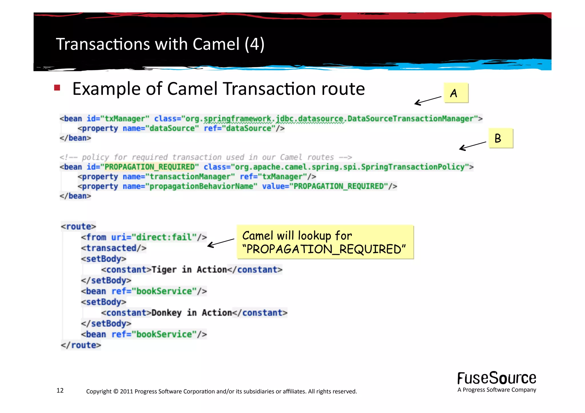 Transac6ons	
  with	
  Camel	
  (4)	
  

  Example	
  of	
  Camel	
  Transac6on	
  route	
                                                                                                               A


                                                                                                                                                                                  B




                                                                                             Camel will lookup for
                                                                                             “PROPAGATION_REQUIRED”




12	
     Copyright	
  ©	
  2011	
  Progress	
  So3ware	
  Corpora6on	
  and/or	
  its	
  subsidiaries	
  or	
  aﬃliates.	
  All	
  rights	
  reserved.	
  	
     A	
  Progress	
  So3ware	
  Company	
  
 