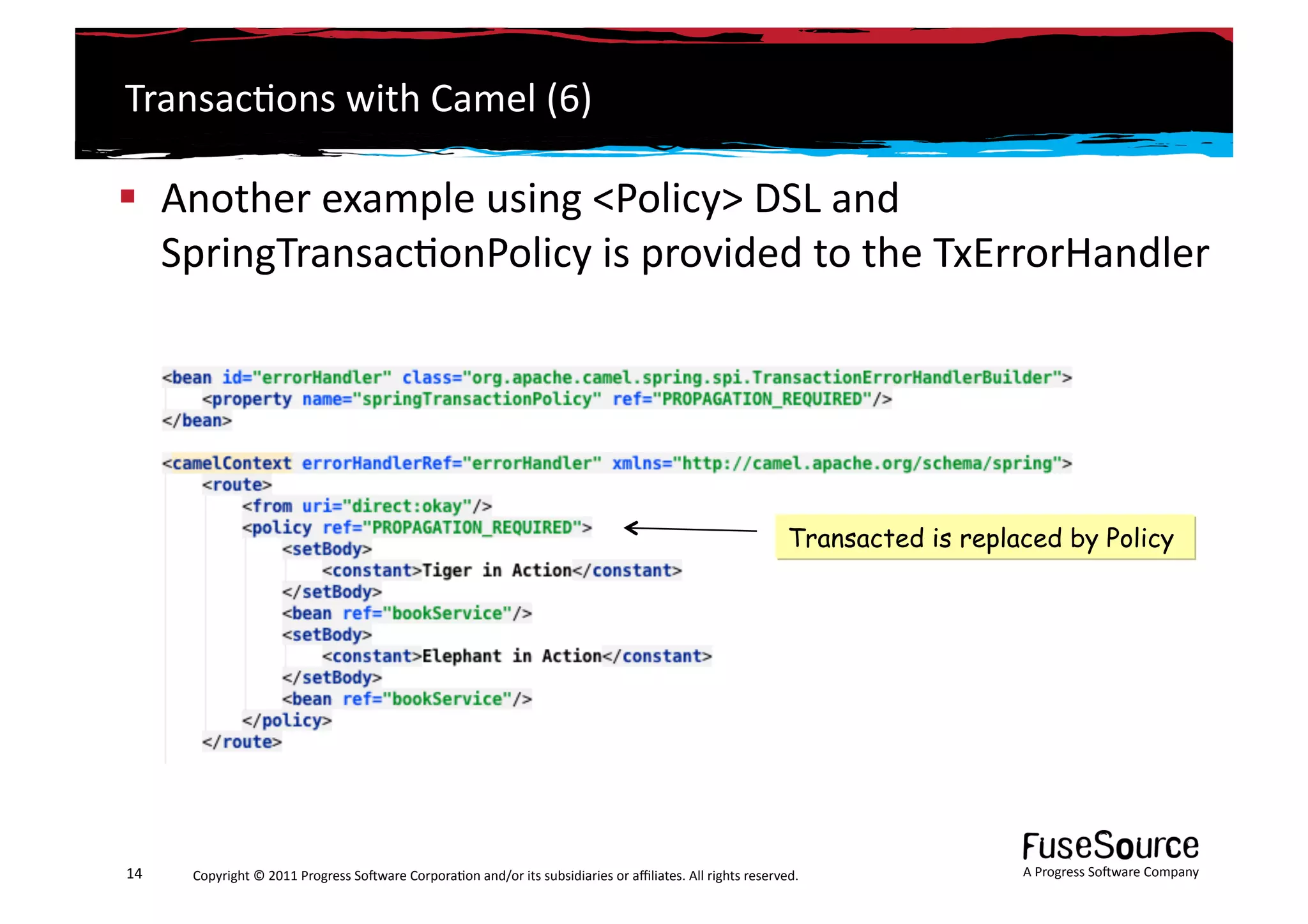 Transac6ons	
  with	
  Camel	
  (6)	
  

  Another	
  example	
  using	
  <Policy>	
  DSL	
  and	
  
   SpringTransac6onPolicy	
  is	
  provided	
  to	
  the	
  TxErrorHandler	
  




                                                                                                                                                         Transacted is replaced by Policy




14	
     Copyright	
  ©	
  2011	
  Progress	
  So3ware	
  Corpora6on	
  and/or	
  its	
  subsidiaries	
  or	
  aﬃliates.	
  All	
  rights	
  reserved.	
  	
                A	
  Progress	
  So3ware	
  Company	
  
 