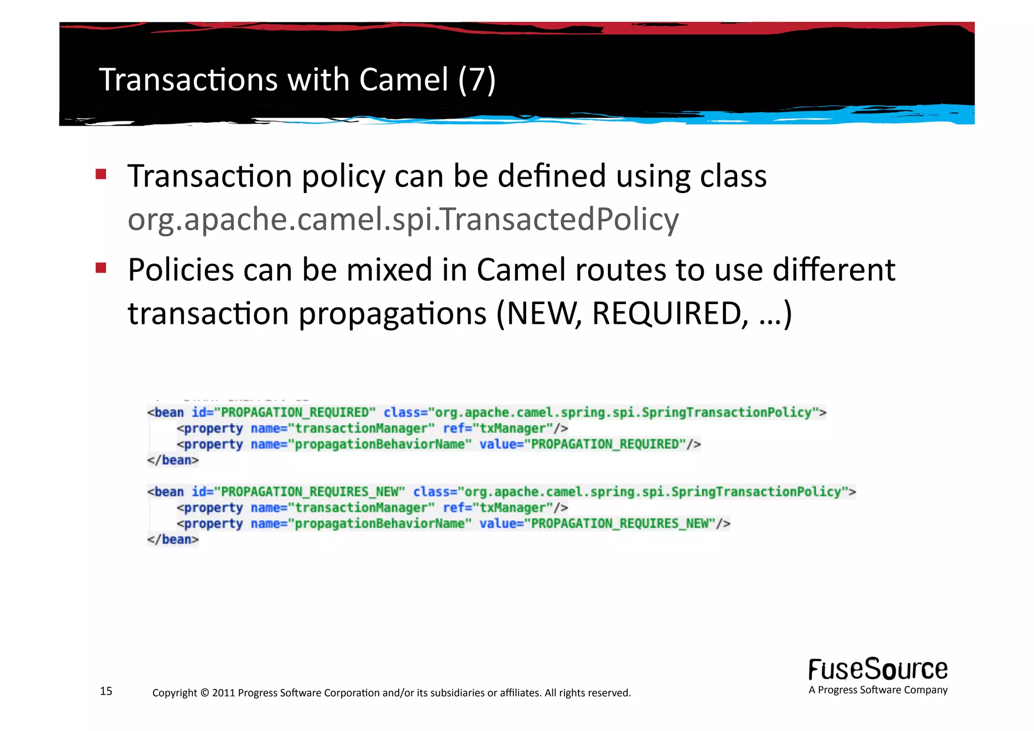Transac6ons	
  with	
  Camel	
  (7)	
  

  Transac6on	
  policy	
  can	
  be	
  deﬁned	
  using	
  class	
  
   org.apache.camel.spi.TransactedPolicy	
  
  Policies	
  can	
  be	
  mixed	
  in	
  Camel	
  routes	
  to	
  use	
  diﬀerent	
  
   transac6on	
  propaga6ons	
  (NEW,	
  REQUIRED,	
  …)	
  




15	
     Copyright	
  ©	
  2011	
  Progress	
  So3ware	
  Corpora6on	
  and/or	
  its	
  subsidiaries	
  or	
  aﬃliates.	
  All	
  rights	
  reserved.	
  	
     A	
  Progress	
  So3ware	
  Company	
  
 