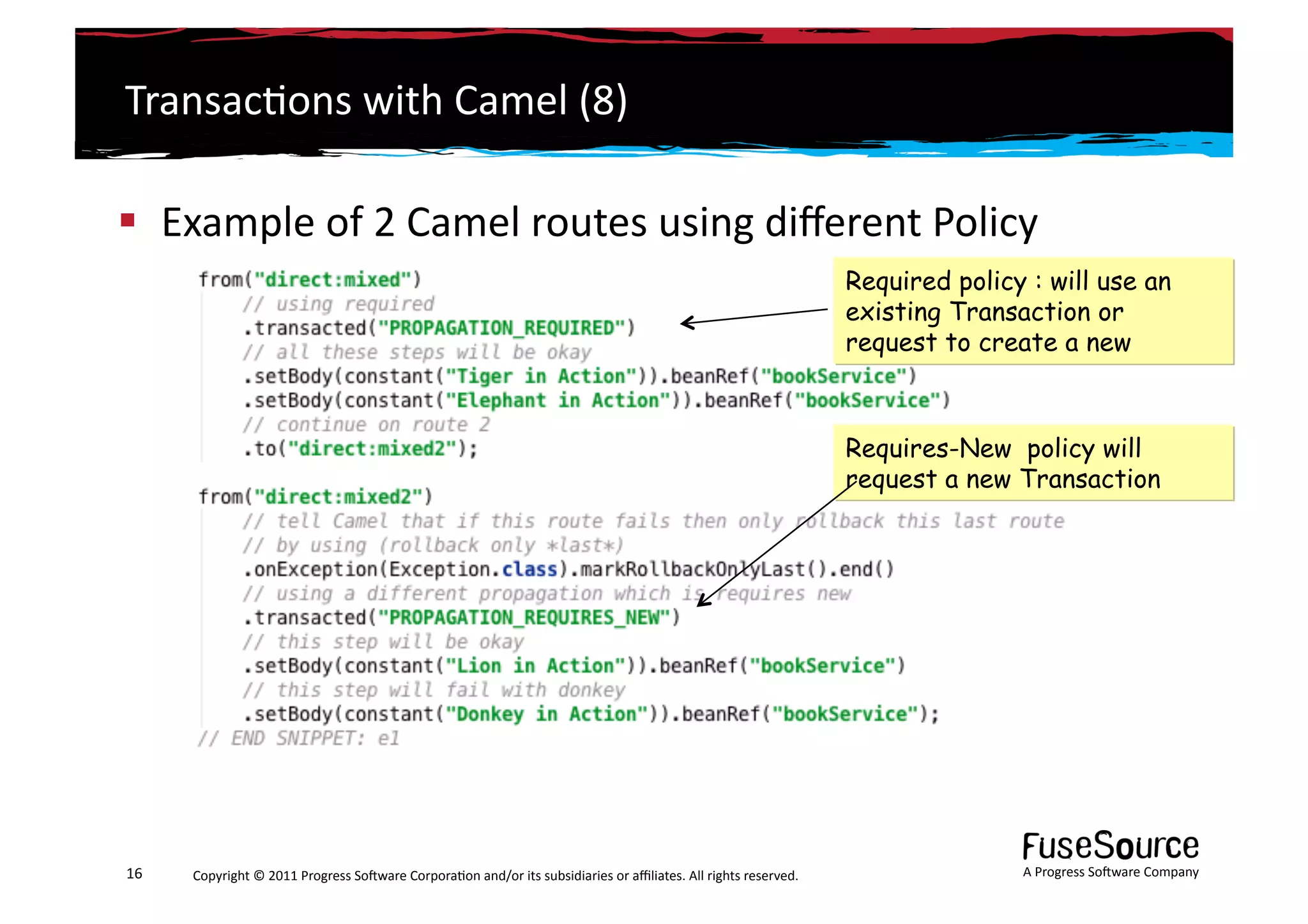 Transac6ons	
  with	
  Camel	
  (8)	
  

  Example	
  of	
  2	
  Camel	
  routes	
  using	
  diﬀerent	
  Policy	
  	
  	
  	
  
                                                                                                                                                                 Required policy : will use an
                                                                                                                                                                 existing Transaction or
                                                                                                                                                                 request to create a new



                                                                                                                                                                 Requires-New policy will
                                                                                                                                                                 request a new Transaction




16	
     Copyright	
  ©	
  2011	
  Progress	
  So3ware	
  Corpora6on	
  and/or	
  its	
  subsidiaries	
  or	
  aﬃliates.	
  All	
  rights	
  reserved.	
  	
                    A	
  Progress	
  So3ware	
  Company	
  
 