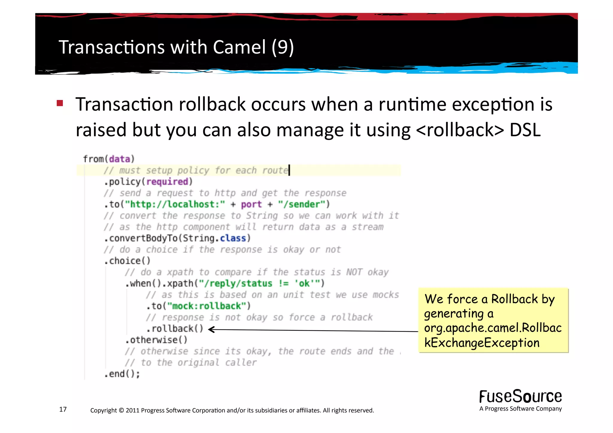 Transac6ons	
  with	
  Camel	
  (9)	
  

  Transac6on	
  rollback	
  occurs	
  when	
  a	
  run6me	
  excep6on	
  is	
  
   raised	
  but	
  you	
  can	
  also	
  manage	
  it	
  using	
  <rollback>	
  DSL	
  




                                                                                                                                                                 We force a Rollback by
                                                                                                                                                                 generating a
                                                                                                                                                                 org.apache.camel.Rollbac
                                                                                                                                                                 kExchangeException




17	
     Copyright	
  ©	
  2011	
  Progress	
  So3ware	
  Corpora6on	
  and/or	
  its	
  subsidiaries	
  or	
  aﬃliates.	
  All	
  rights	
  reserved.	
  	
              A	
  Progress	
  So3ware	
  Company	
  
 