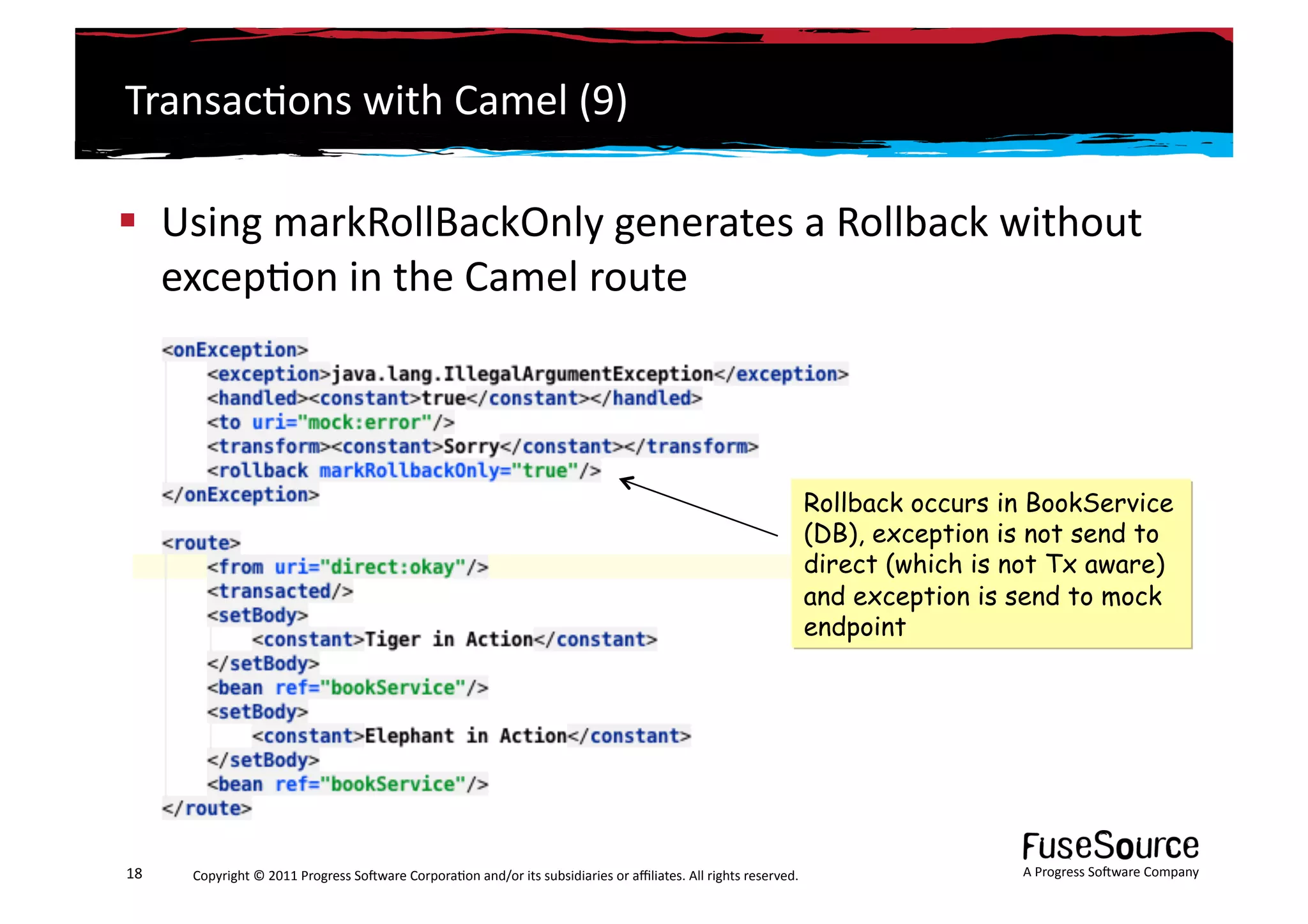 Transac6ons	
  with	
  Camel	
  (9)	
  

  Using	
  markRollBackOnly	
  generates	
  a	
  Rollback	
  without	
  
   excep6on	
  in	
  the	
  Camel	
  route	
  



                                                                                                                                                             Rollback occurs in BookService
                                                                                                                                                             (DB), exception is not send to
                                                                                                                                                             direct (which is not Tx aware)
                                                                                                                                                             and exception is send to mock
                                                                                                                                                             endpoint




18	
     Copyright	
  ©	
  2011	
  Progress	
  So3ware	
  Corpora6on	
  and/or	
  its	
  subsidiaries	
  or	
  aﬃliates.	
  All	
  rights	
  reserved.	
  	
                  A	
  Progress	
  So3ware	
  Company	
  
 
