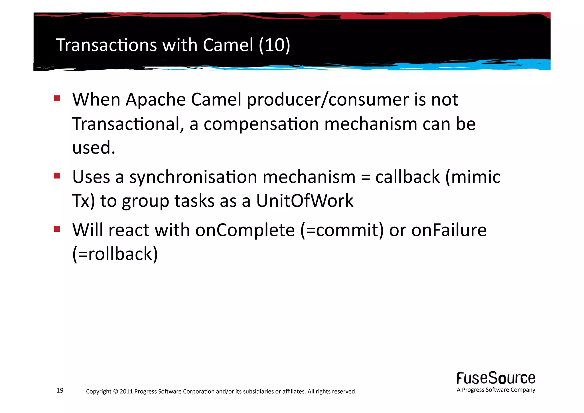 Transac6ons	
  with	
  Camel	
  (10)	
  

  When	
  Apache	
  Camel	
  producer/consumer	
  is	
  not	
  
   Transac6onal,	
  a	
  compensa6on	
  mechanism	
  can	
  be	
  
   used.	
  
  Uses	
  a	
  synchronisa6on	
  mechanism	
  =	
  callback	
  (mimic	
  
   Tx)	
  to	
  group	
  tasks	
  as	
  a	
  UnitOfWork	
  
  Will	
  react	
  with	
  onComplete	
  (=commit)	
  or	
  onFailure	
  
   (=rollback)	
  




19	
     Copyright	
  ©	
  2011	
  Progress	
  So3ware	
  Corpora6on	
  and/or	
  its	
  subsidiaries	
  or	
  aﬃliates.	
  All	
  rights	
  reserved.	
  	
     A	
  Progress	
  So3ware	
  Company	
  
 