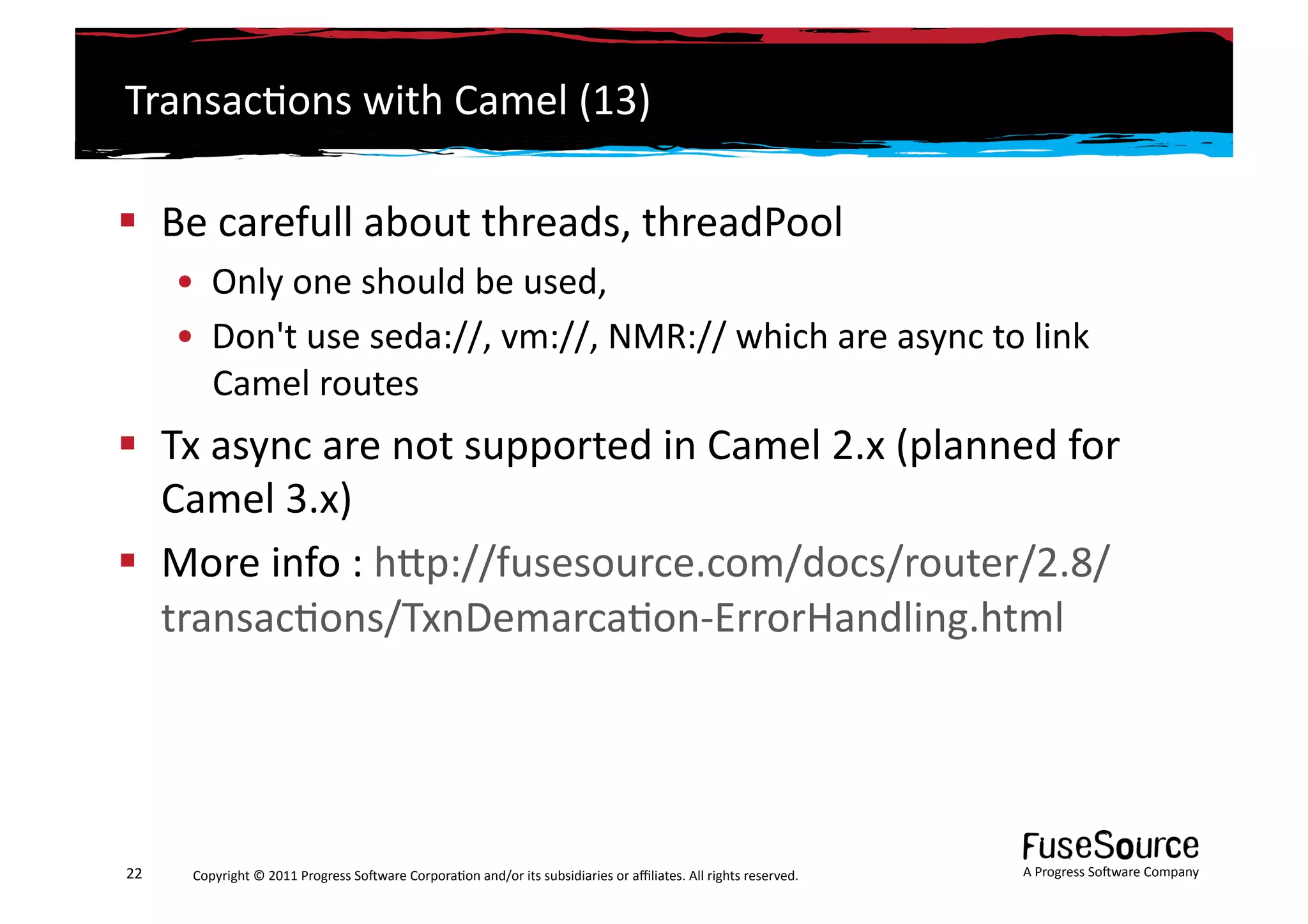 Transac6ons	
  with	
  Camel	
  (13)	
  

  Be	
  carefull	
  about	
  threads,	
  threadPool	
  	
  
         •  Only	
  one	
  should	
  be	
  used,	
  
         •  Don't	
  use	
  seda://,	
  vm://,	
  NMR://	
  which	
  are	
  async	
  to	
  link	
  
            Camel	
  routes	
  
  Tx	
  async	
  are	
  not	
  supported	
  in	
  Camel	
  2.x	
  (planned	
  for	
  
   Camel	
  3.x)	
  
  More	
  info	
  :	
  hLp://fusesource.com/docs/router/2.8/
   transac6ons/TxnDemarca6on-­‐ErrorHandling.html	
  




22	
      Copyright	
  ©	
  2011	
  Progress	
  So3ware	
  Corpora6on	
  and/or	
  its	
  subsidiaries	
  or	
  aﬃliates.	
  All	
  rights	
  reserved.	
  	
     A	
  Progress	
  So3ware	
  Company	
  
 