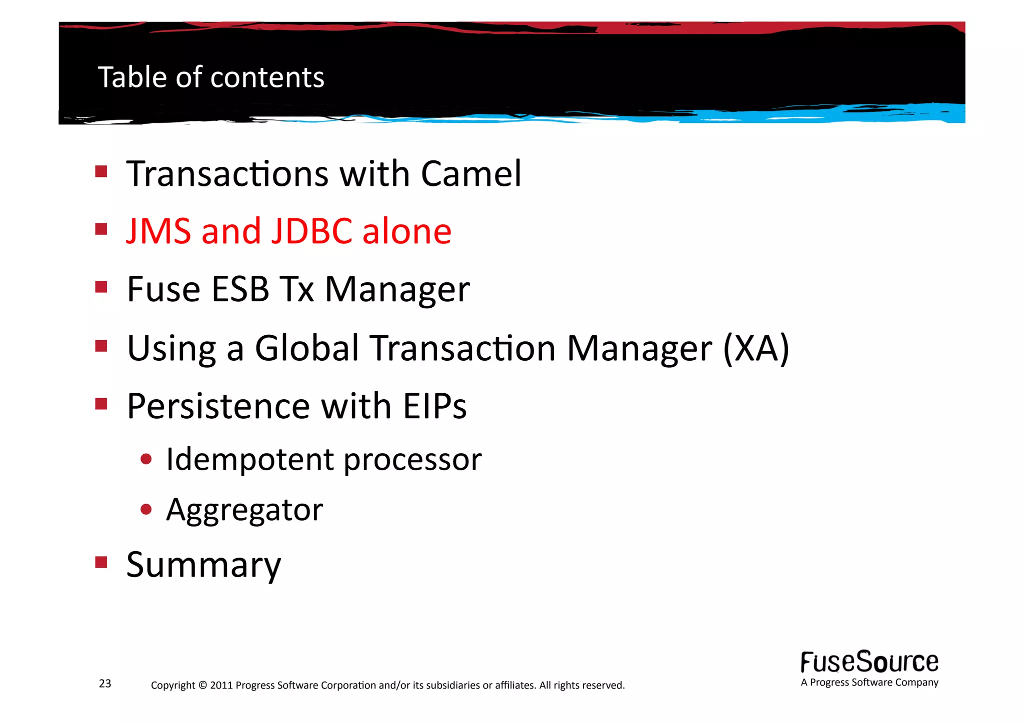 Table	
  of	
  contents	
  


  Transac6ons	
  with	
  Camel	
  
  JMS	
  and	
  JDBC	
  alone	
  
  Fuse	
  ESB	
  Tx	
  Manager	
  
  Using	
  a	
  Global	
  Transac6on	
  Manager	
  (XA)	
  
  Persistence	
  with	
  EIPs	
  
         • Idempotent	
  processor	
  
         • Aggregator	
  
  Summary	
  

23	
      Copyright	
  ©	
  2011	
  Progress	
  So3ware	
  Corpora6on	
  and/or	
  its	
  subsidiaries	
  or	
  aﬃliates.	
  All	
  rights	
  reserved.	
  	
     A	
  Progress	
  So3ware	
  Company	
  
 