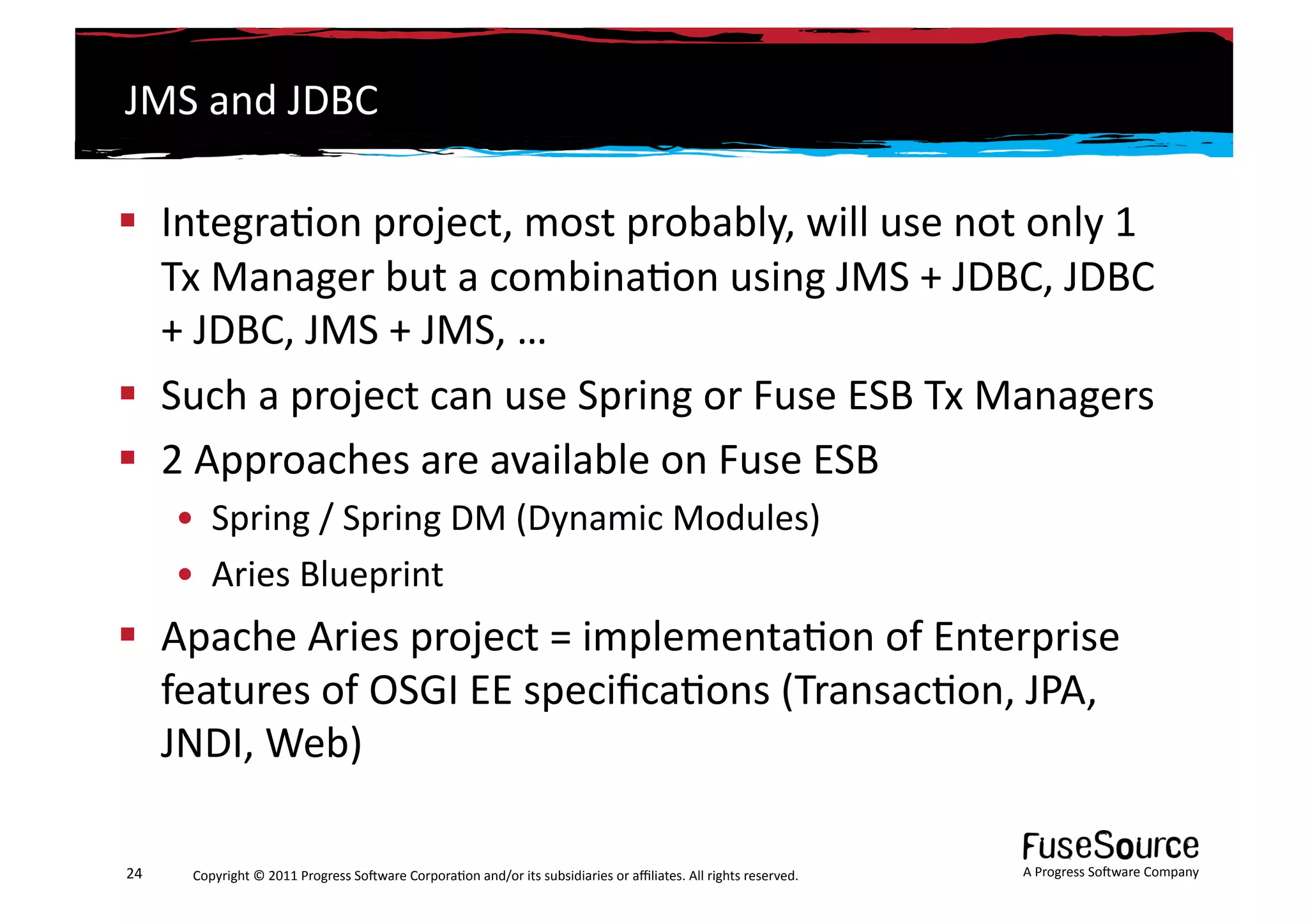 JMS	
  and	
  JDBC	
  

  Integra6on	
  project,	
  most	
  probably,	
  will	
  use	
  not	
  only	
  1	
  
   Tx	
  Manager	
  but	
  a	
  combina6on	
  using	
  JMS	
  +	
  JDBC,	
  JDBC	
  
   +	
  JDBC,	
  JMS	
  +	
  JMS,	
  …	
  
  Such	
  a	
  project	
  can	
  use	
  Spring	
  or	
  Fuse	
  ESB	
  Tx	
  Managers	
  
  2	
  Approaches	
  are	
  available	
  on	
  Fuse	
  ESB	
  
         •  Spring	
  /	
  Spring	
  DM	
  (Dynamic	
  Modules)	
  
         •  Aries	
  Blueprint	
  
  Apache	
  Aries	
  project	
  =	
  implementa6on	
  of	
  Enterprise	
  
   features	
  of	
  OSGI	
  EE	
  speciﬁca6ons	
  (Transac6on,	
  JPA,	
  
   JNDI,	
  Web)	
  	
  

24	
      Copyright	
  ©	
  2011	
  Progress	
  So3ware	
  Corpora6on	
  and/or	
  its	
  subsidiaries	
  or	
  aﬃliates.	
  All	
  rights	
  reserved.	
  	
     A	
  Progress	
  So3ware	
  Company	
  
 
