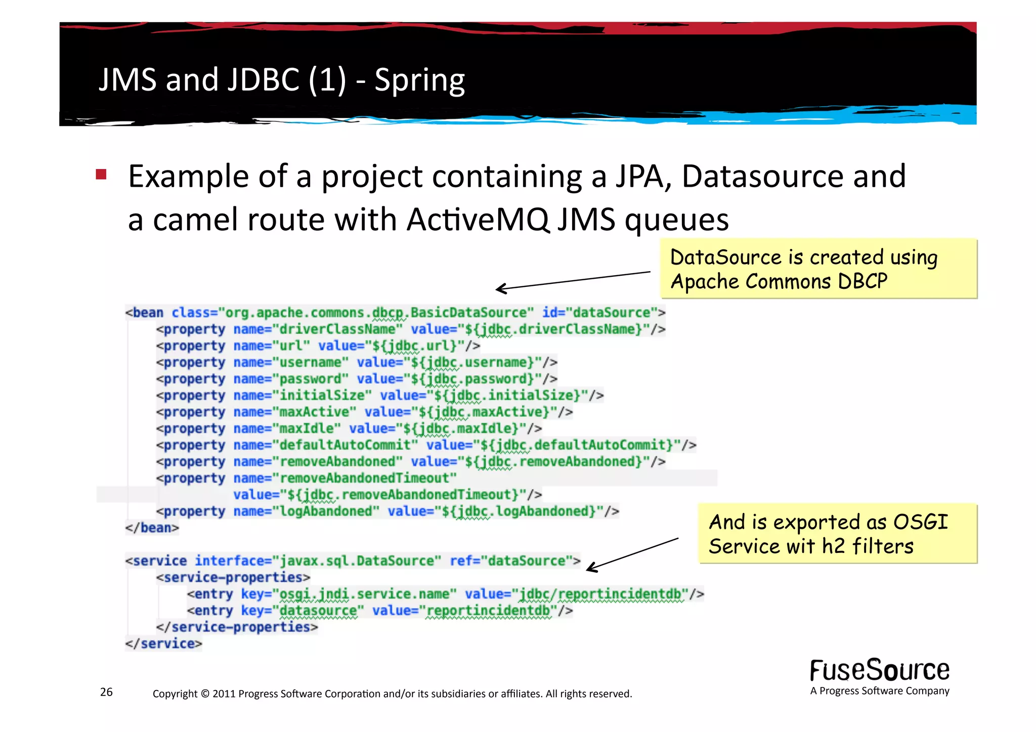 JMS	
  and	
  JDBC	
  (1)	
  -­‐	
  Spring	
  

  Example	
  of	
  a	
  project	
  containing	
  a	
  JPA,	
  Datasource	
  and	
  
   a	
  camel	
  route	
  with	
  Ac6veMQ	
  JMS	
  queues	
  
                                                                                                                                                                 DataSource is created using
                                                                                                                                                                 Apache Commons DBCP




                                                                                                                                                                    And is exported as OSGI
                                                                                                                                                                    Service wit h2 filters




26	
     Copyright	
  ©	
  2011	
  Progress	
  So3ware	
  Corpora6on	
  and/or	
  its	
  subsidiaries	
  or	
  aﬃliates.	
  All	
  rights	
  reserved.	
  	
                   A	
  Progress	
  So3ware	
  Company	
  
 