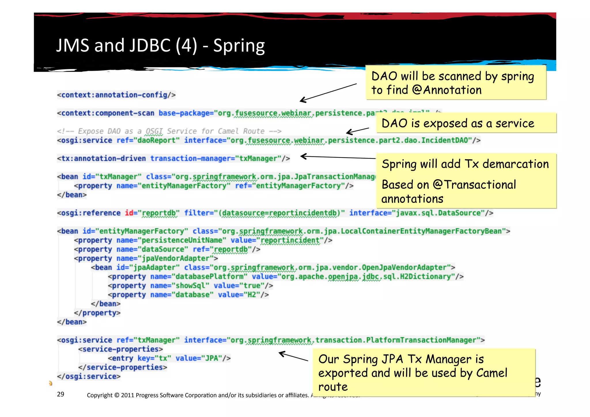 JMS	
  and	
  JDBC	
  (4)	
  -­‐	
  Spring	
  
                                                                                                                                                                 DAO will be scanned by spring
                                                                                                                                                                 to find @Annotation

                                                                                                                                                                  DAO is exposed as a service


                                                                                                                                                                  Spring will add Tx demarcation
                                                                                                                                                                  Based on @Transactional
                                                                                                                                                                  annotations




                                                                                                                                     Our Spring JPA Tx Manager is
                                                                                                                                     exported and will be used by Camel
                                                                                                                                     route                     A	
  Progress	
  So3ware	
  Company	
  
29	
     Copyright	
  ©	
  2011	
  Progress	
  So3ware	
  Corpora6on	
  and/or	
  its	
  subsidiaries	
  or	
  aﬃliates.	
  All	
  rights	
  reserved.	
  	
  
 