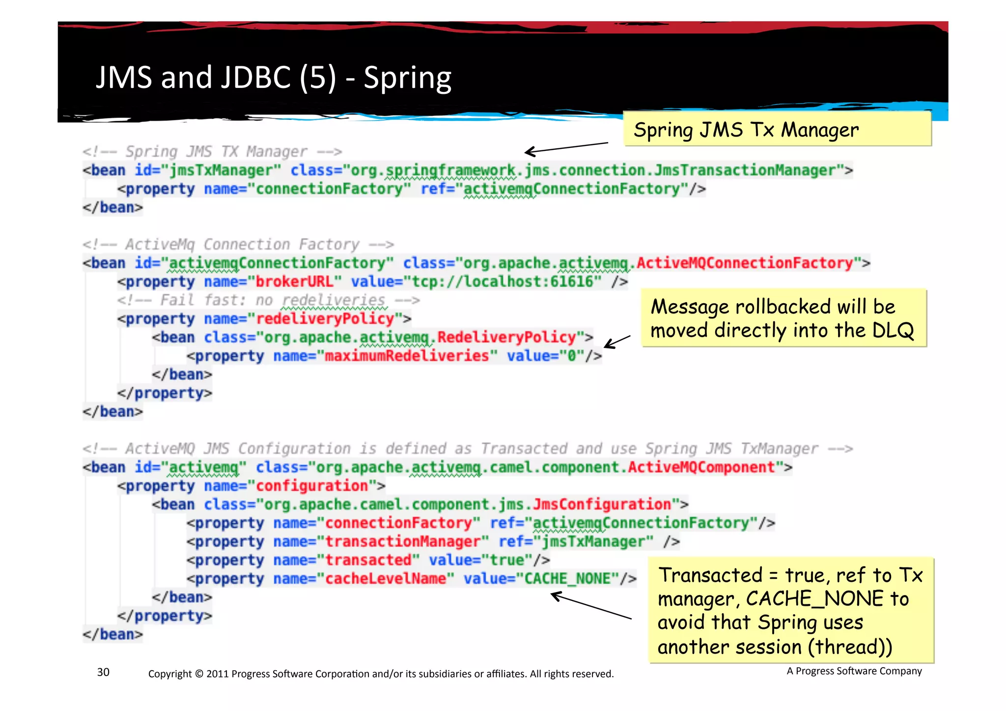JMS	
  and	
  JDBC	
  (5)	
  -­‐	
  Spring	
  
                                                                                                                                                                 Spring JMS Tx Manager




                                                                                                                                                                  Message rollbacked will be
                                                                                                                                                                  moved directly into the DLQ




                                                                                                                                                                   Transacted = true, ref to Tx
                                                                                                                                                                   manager, CACHE_NONE to
                                                                                                                                                                   avoid that Spring uses
                                                                                                                                                                   another session (thread))
30	
     Copyright	
  ©	
  2011	
  Progress	
  So3ware	
  Corpora6on	
  and/or	
  its	
  subsidiaries	
  or	
  aﬃliates.	
  All	
  rights	
  reserved.	
  	
                    A	
  Progress	
  So3ware	
  Company	
  
 