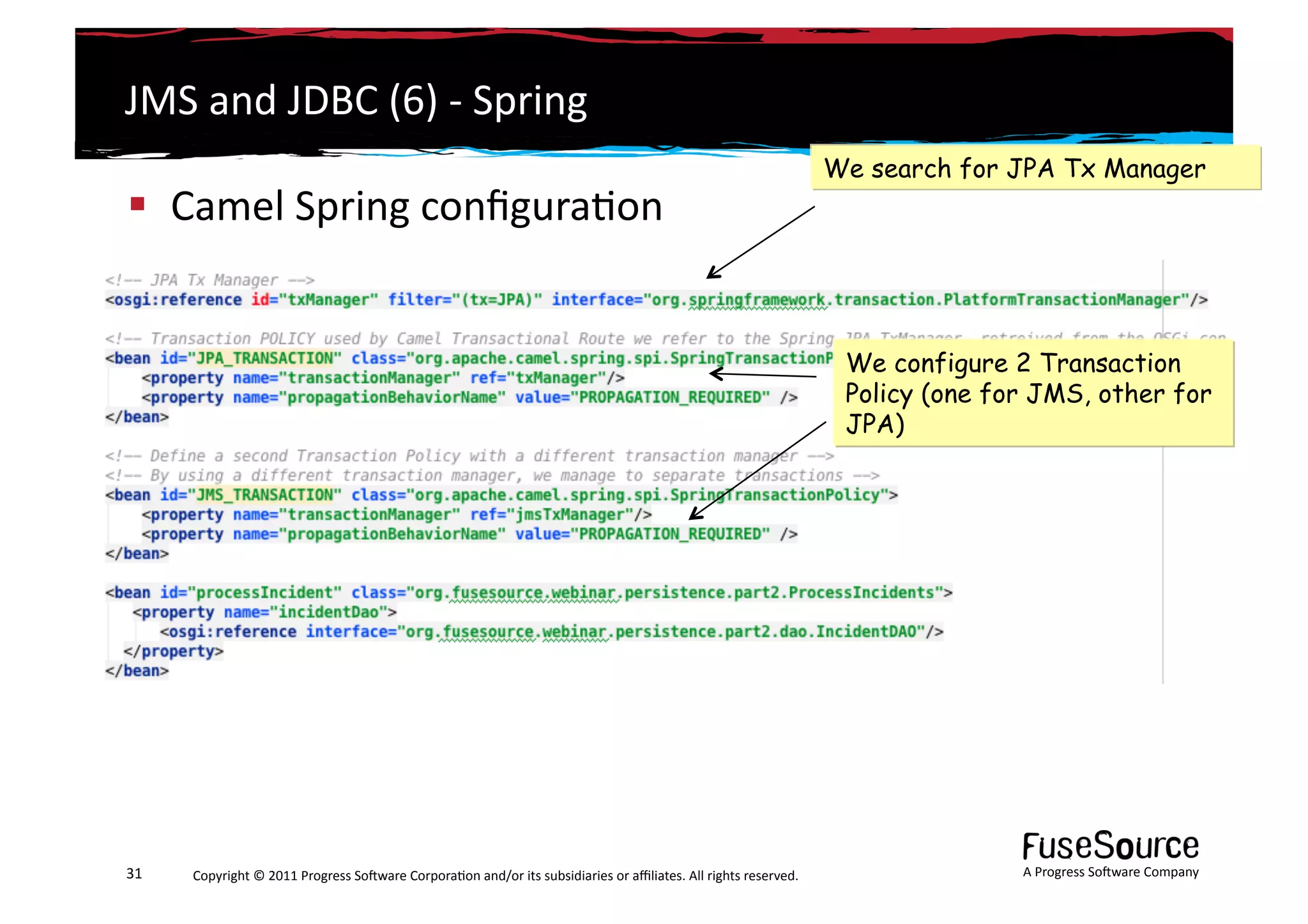 JMS	
  and	
  JDBC	
  (6)	
  -­‐	
  Spring	
  
                                                                                                                                                                 We search for JPA Tx Manager
  Camel	
  Spring	
  conﬁgura6on	
  


                                                                                                                                                                  We configure 2 Transaction
                                                                                                                                                                  Policy (one for JMS, other for
                                                                                                                                                                  JPA)




31	
     Copyright	
  ©	
  2011	
  Progress	
  So3ware	
  Corpora6on	
  and/or	
  its	
  subsidiaries	
  or	
  aﬃliates.	
  All	
  rights	
  reserved.	
  	
                    A	
  Progress	
  So3ware	
  Company	
  
 