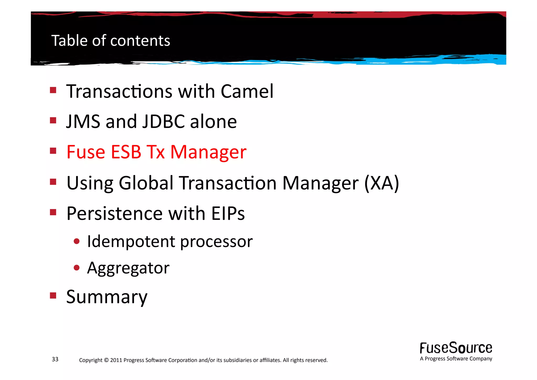 Table	
  of	
  contents	
  


  Transac6ons	
  with	
  Camel	
  
  JMS	
  and	
  JDBC	
  alone	
  
  Fuse	
  ESB	
  Tx	
  Manager	
  
  Using	
  Global	
  Transac6on	
  Manager	
  (XA)	
  
  Persistence	
  with	
  EIPs	
  
         • Idempotent	
  processor	
  
         • Aggregator	
  
  Summary	
  

33	
      Copyright	
  ©	
  2011	
  Progress	
  So3ware	
  Corpora6on	
  and/or	
  its	
  subsidiaries	
  or	
  aﬃliates.	
  All	
  rights	
  reserved.	
  	
     A	
  Progress	
  So3ware	
  Company	
  
 