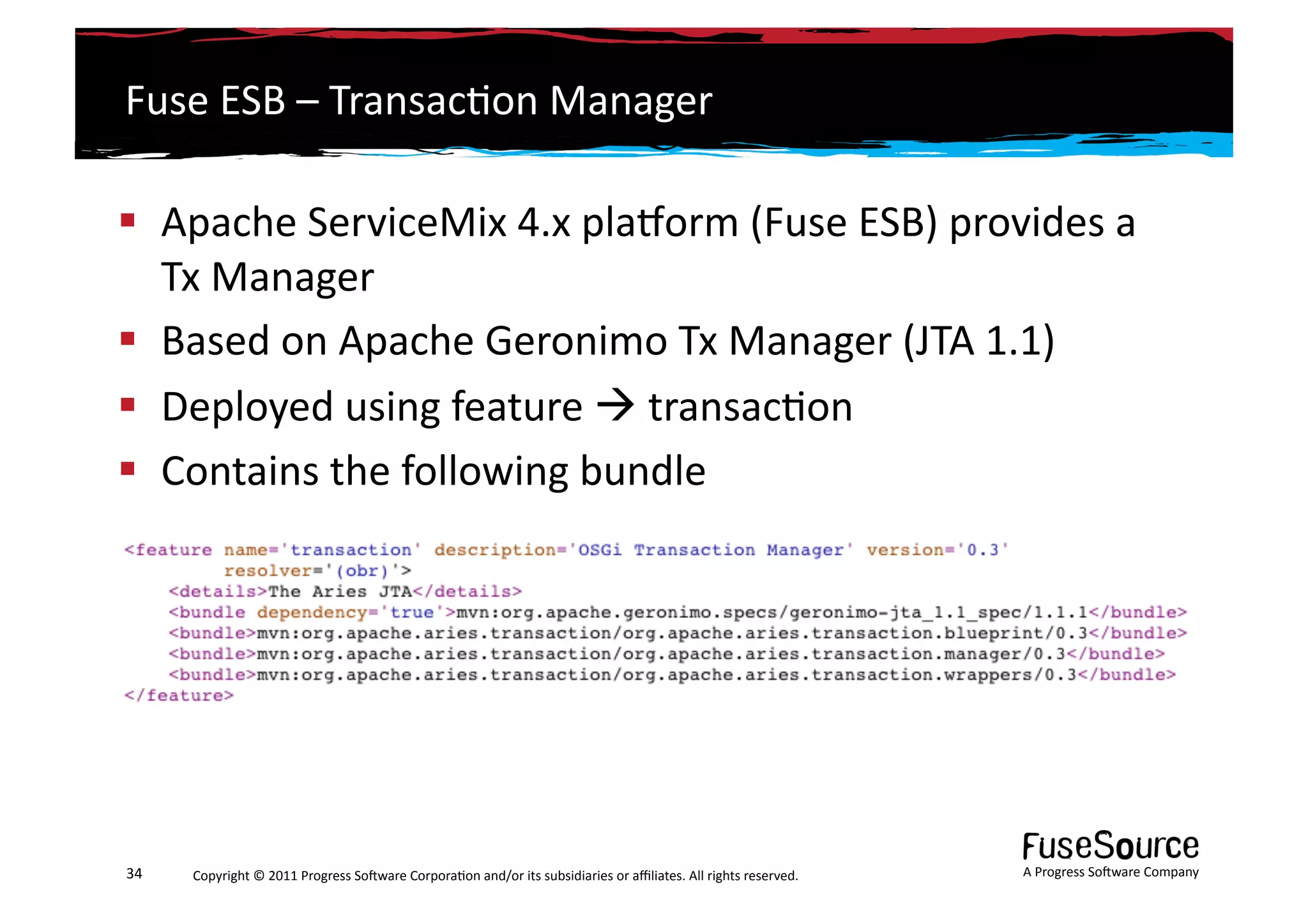 Fuse	
  ESB	
  –	
  Transac6on	
  Manager	
  

  Apache	
  ServiceMix	
  4.x	
  plasorm	
  (Fuse	
  ESB)	
  provides	
  a	
  
   Tx	
  Manager	
  
  Based	
  on	
  Apache	
  Geronimo	
  Tx	
  Manager	
  (JTA	
  1.1)	
  
  Deployed	
  using	
  feature	
  	
  transac6on	
  
  Contains	
  the	
  following	
  bundle	
      	
  




34	
     Copyright	
  ©	
  2011	
  Progress	
  So3ware	
  Corpora6on	
  and/or	
  its	
  subsidiaries	
  or	
  aﬃliates.	
  All	
  rights	
  reserved.	
  	
     A	
  Progress	
  So3ware	
  Company	
  
 