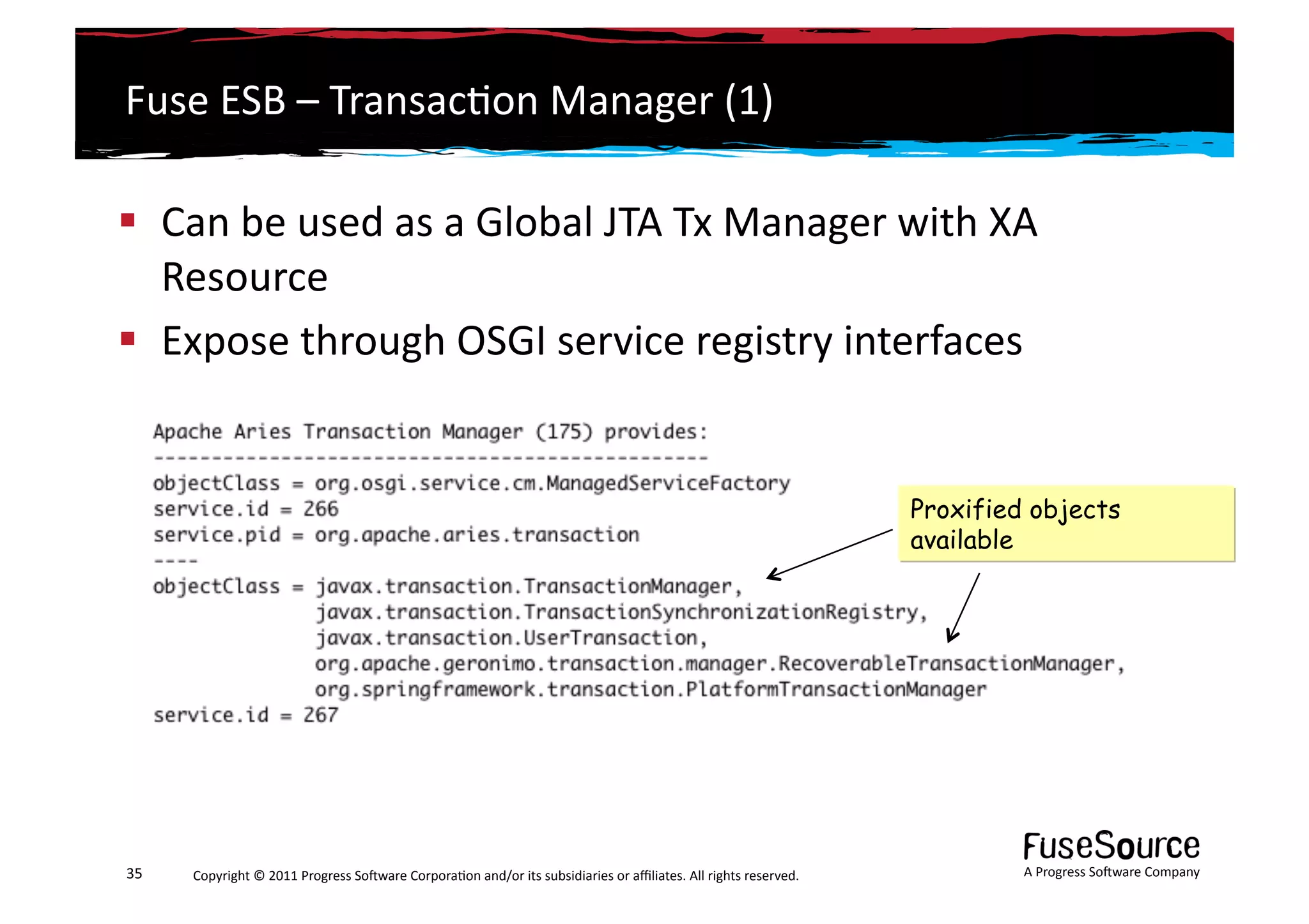 Fuse	
  ESB	
  –	
  Transac6on	
  Manager	
  (1)	
  

  Can	
  be	
  used	
  as	
  a	
  Global	
  JTA	
  Tx	
  Manager	
  with	
  XA	
  
   Resource	
  
  Expose	
  through	
  OSGI	
  service	
  registry	
  interfaces	
   	
  


                                                                                                                                                                 Proxified objects
                                                                                                                                                                 available




35	
     Copyright	
  ©	
  2011	
  Progress	
  So3ware	
  Corpora6on	
  and/or	
  its	
  subsidiaries	
  or	
  aﬃliates.	
  All	
  rights	
  reserved.	
  	
              A	
  Progress	
  So3ware	
  Company	
  
 